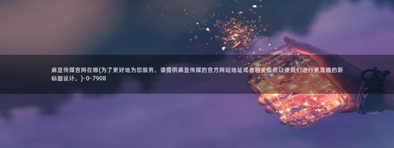 麻豆SEO关键词：麻豆传媒官网在哪(为了更好地为您服务，请提供麻豆传媒的